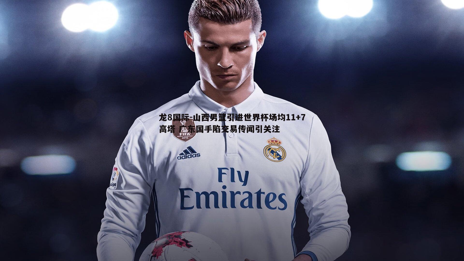 龙8国际-山西男篮引进世界杯场均11+7高塔 广东国手陷交易传闻引关注