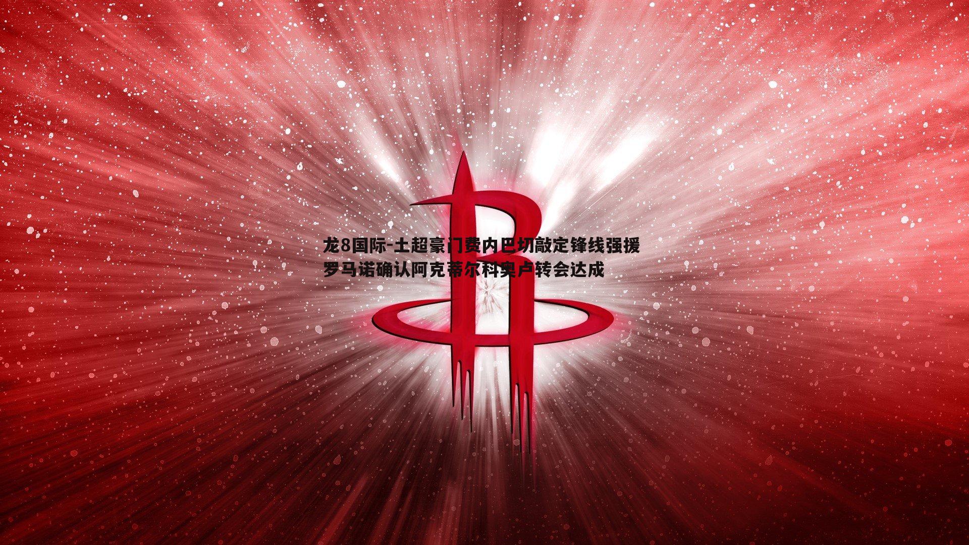 龙8国际-土超豪门费内巴切敲定锋线强援 罗马诺确认阿克蒂尔科奥卢转会达成